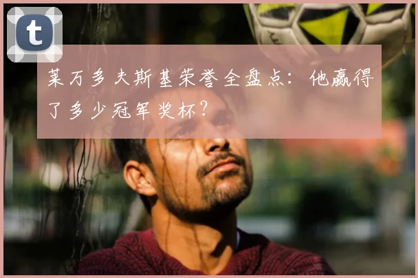 莱万多夫斯基荣誉全盘点:他赢得了多少冠军奖杯?