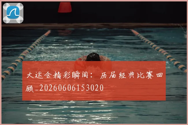 大运会精彩瞬间：历届经典比赛回顾_20260606153020