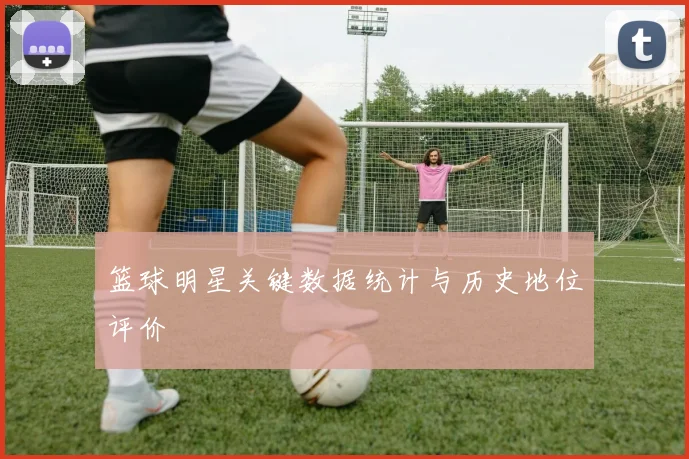 篮球明星关键数据统计与历史地位评价