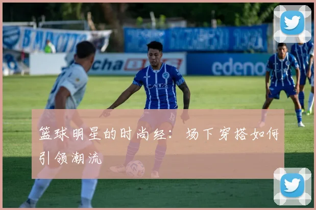 篮球明星的时尚经:场下穿搭如何引领潮流