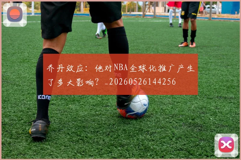 乔丹效应：他对NBA全球化推广产生了多大影响？_20260526144256