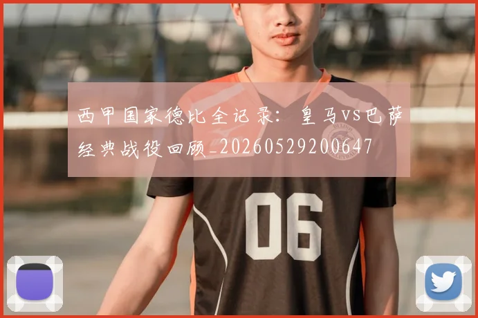 西甲国家德比全记录：皇马vs巴萨经典战役回顾_20260529200647