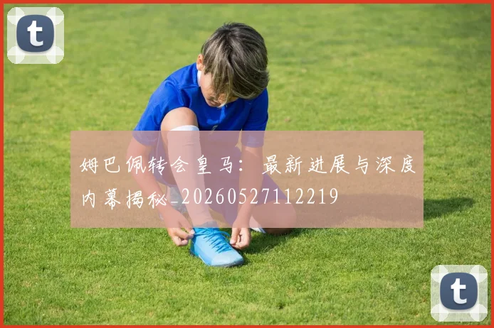 姆巴佩转会皇马：最新进展与深度内幕揭秘_20260527112219