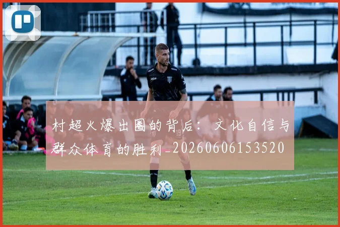 村超火爆出圈的背后：文化自信与群众体育的胜利_20260606153520