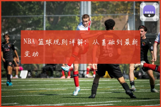 NBA 篮球规则详解:从基础到最新变动