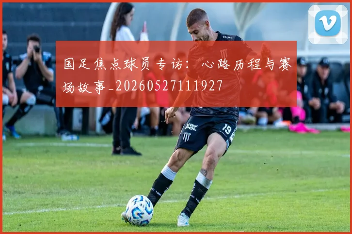 国足焦点球员专访:心路历程与赛场故事_20260527111927