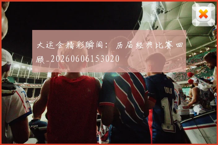 大运会精彩瞬间：历届经典比赛回顾_20260606153020