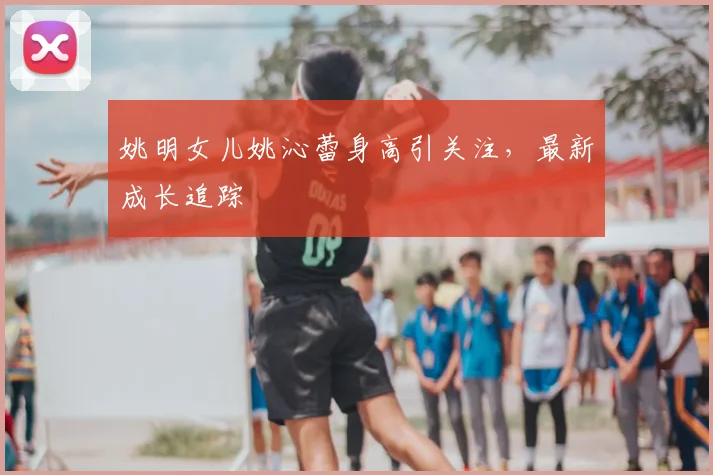姚明女儿姚沁蕾身高引关注，最新成长追踪