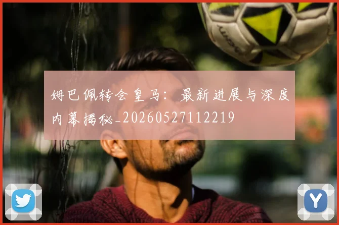 姆巴佩转会皇马：最新进展与深度内幕揭秘_20260527112219