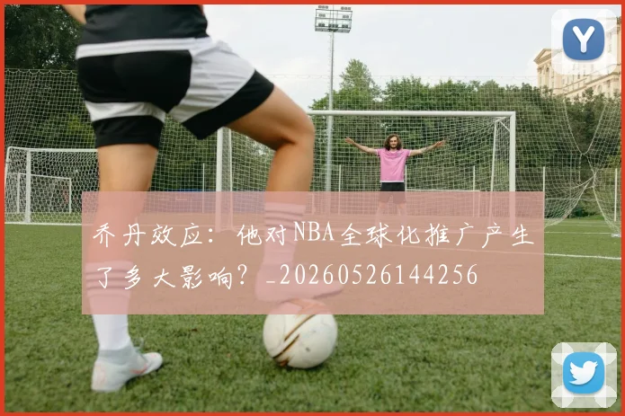 乔丹效应：他对NBA全球化推广产生了多大影响？_20260526144256