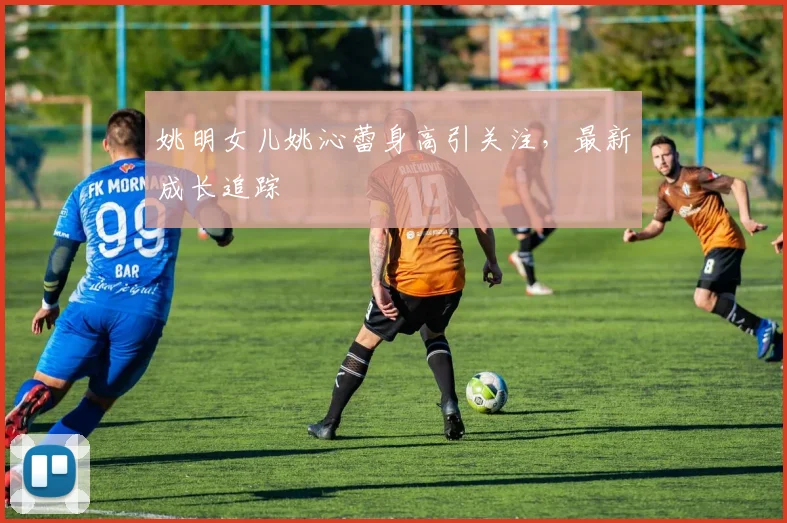 姚明女儿姚沁蕾身高引关注，最新成长追踪