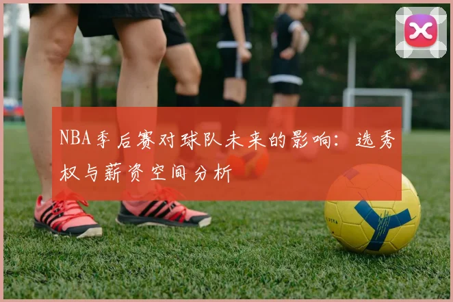 NBA季后赛对球队未来的影响:选秀权与薪资空间分析